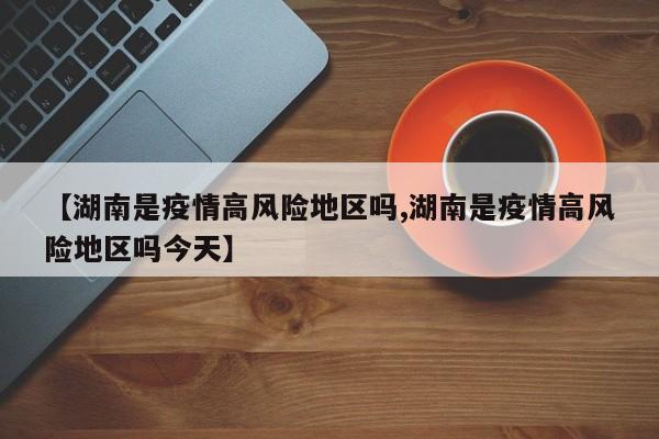 【湖南是疫情高风险地区吗,湖南是疫情高风险地区吗今天】