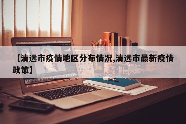 【清远市疫情地区分布情况,清远市最新疫情政策】