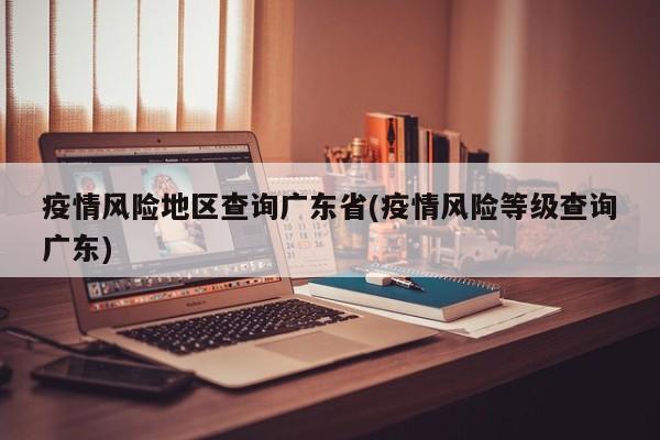 疫情风险地区查询广东省(疫情风险等级查询广东)