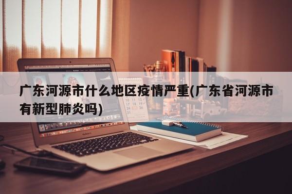 广东河源市什么地区疫情严重(广东省河源市有新型肺炎吗)