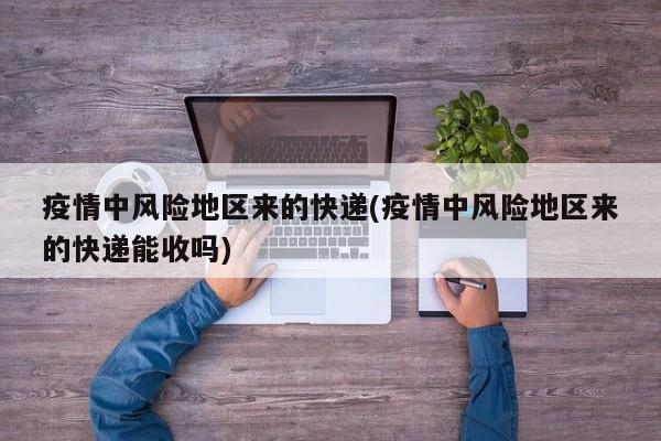 疫情中风险地区来的快递(疫情中风险地区来的快递能收吗)