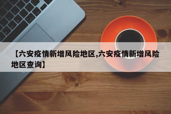 【六安疫情新增风险地区,六安疫情新增风险地区查询】