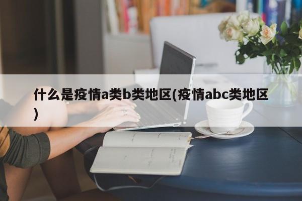 什么是疫情a类b类地区(疫情abc类地区)