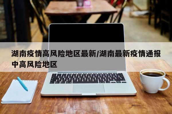 湖南疫情高风险地区最新/湖南最新疫情通报中高风险地区