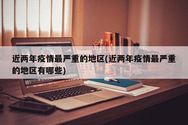 近两年疫情最严重的地区(近两年疫情最严重的地区有哪些)