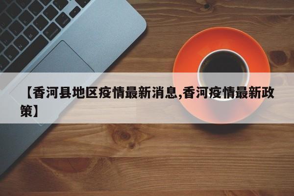 【香河县地区疫情最新消息,香河疫情最新政策】