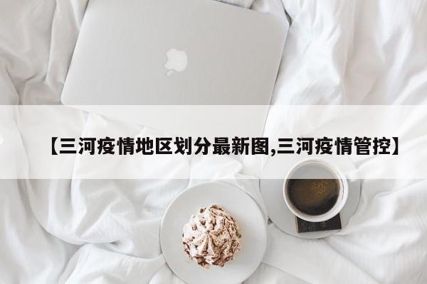 【三河疫情地区划分最新图,三河疫情管控】